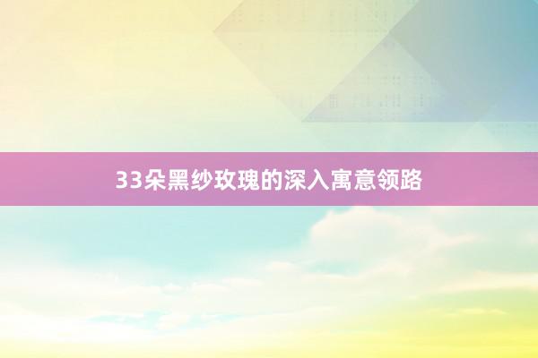 33朵黑纱玫瑰的深入寓意领路